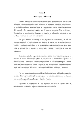 Fase III
Validación del Manual
Una vez diseñado el manual de estrategias para la enseñanza de la educación
ambiental como eje articulador en el seminario de desarrollo endógeno, se procedió a
la validación mediante la técnica juicio de expertos, para esto se entregó un ejemplar
del manual a los siguientes expertos en el área de ambiente. Una socióloga y
Especialista en ambiente; un Ingeniero y experto en educación ambiental y una
Bióloga y experta en educación ambiental.
De igual manera, se entrego a los expertos un instrumento, el cual les
permitió observar la conformación del manual y acotar sus recomendaciones y
posibles correcciones dirigidas a; su presentación, la conformación de constructos
para su adecuación en cuanto a; pertinencia, claridad, y coherencia entre sus
elementos.
En este aspecto, los expertos coincidieron en sus observaciones y sugirieron
mejorar el manual en relación a; Que la presentación se desarrollará, siguiendo la
normativa de la Universidad Nacional Experimental de los Llanos Ezequiel Zamora.
Anexar la Ley Forestal de Suelos y Aguas y La ley de Faunas como fundamento
legal, así como agregar las fuentes a pie de página de cada estrategia y actividad.
Por otra parte, tomando en consideración la sugerencia del jurado, se cambio
el anexo de la Ley Forestal de Suelos y Aguas, por cuanto esta ya no esta en vigencia
y se anexo la vigente Ley de Bosque y Gestión Forestal
Siguiendo la sugerencia de los expertos, se hizo el ajuste para el
mejoramiento del manual, dejando constancia de su validación.
231
 