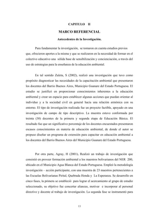 CAPITULO II
MARCO REFERENCIAL
Antecedentes de la Investigación.
Para fundamentar la investigación, se tomaron en cuenta estudios previos
que, ofrecieron aportes a la misma y que se realizaron en la necesidad de formar en el
colectivo educativo una sólida base de sensibilización y concienciación, a través del
uso de estrategias para la enseñanza de la educación ambiental.
En tal sentido Zuleta, S (2002), realizó una investigación que tuvo como
propósito diagnosticar las necesidades de la capacitación ambiental que presentaron
los docentes del Barrio Buenos Aires, Municipio Guanare del Estado Portuguesa. El
estudio se justificó en proporcionar conocimientos inherentes a la educación
ambiental y crear un espacio para establecer algunas acciones que puedan orientar al
individuo y a la sociedad civil en general hacia una relación armónica con su
entorno. El tipo de investigación realizada fue un proyecto factible, apoyado en una
investigación de campo de tipo descriptivo. La muestra estuvo conformada por
treinta (30) docentes de la primera y segunda etapa de Educación Básica. El
resultado fue que un significativo porcentaje de los docentes encuestados presentaron
escasos conocimientos en materia de educación ambiental, de donde el autor se
propuso diseñar un programa de extensión para capacitar en educación ambiental a
los docentes del Barrio Buenos Aires del Municipio Guanare del Estado Portuguesa.
Por otra parte, Agray, H (2001), Realizó un trabajo de investigación que
consistió en proveer formación ambiental a los maestros bolivarianos del NER 200,
ubicado en el Municipio Agua Blanca del Estado Portuguesa. Empleó la metodología
investigación – acción participante, con una muestra de 23 maestros pertenecientes a
las Escuelas Bolivarianas Pirital, Quebrada Honda y La Esperanza. Se desarrollo en
cinco fases, la primera se estableció para lograr el acercamiento al grupo de estudio
seleccionado, su objetivo fue concertar alianzas, motivar e incorporar al personal
directivo y docente al trabajo de investigación. La segunda fase se instrumentó para
13
 