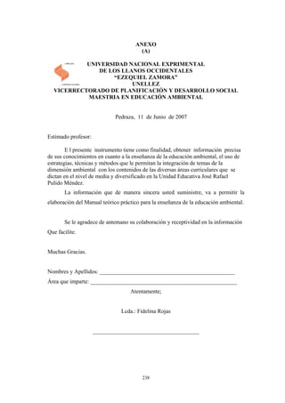 ANEXO
(A)
UNIVERSIDAD NACIONAL EXPRIMENTAL
DE LOS LLANOS OCCIDENTALES
“EZEQUIEL ZAMORA”
UNELLEZ
VICERRECTORADO DE PLANIFICACIÓN Y DESARROLLO SOCIAL
MAESTRIA EN EDUCACIÓN AMBIENTAL
Pedraza, 11 de Junio de 2007
Estimado profesor:
E l presente instrumento tiene como finalidad, obtener información precisa
de sus conocimientos en cuanto a la enseñanza de la educación ambiental, el uso de
estrategias, técnicas y métodos que le permitan la integración de temas de la
dimensión ambiental con los contenidos de las diversas áreas curriculares que se
dictan en el nivel de media y diversificado en la Unidad Educativa José Rafael
Pulido Méndez.
La información que de manera sincera usted suministre, va a permitir la
elaboración del Manual teórico práctico para la enseñanza de la educación ambiental.
Se le agradece de antemano su colaboración y receptividad en la información
Que facilite.
Muchas Gracias.
Nombres y Apellidos: _______________________________________________
Área que imparte: ___________________________________________________
Atentamente;
Lcda.: Fidelina Rojas
_____________________________________
238
 