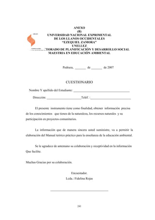 ANEXO
(B)
UNIVERSIDAD NACIONAL EXPRIMENTAL
DE LOS LLANOS OCCIDENTALES
“EZEQUIEL ZAMORA”
UNELLEZ
VICERRECTORADO DE PLANIFICACIÓN Y DESARROLLO SOCIAL
MAESTRIA EN EDUCACIÓN AMBIENTAL
Pedraza, _______ de _______ de 2007
CUESTIONARIO
Nombre Y apellido del Estudiante: ____________________________________
Dirección: ______________________Teléf. :__________________________
El presente instrumento tiene como finalidad, obtener información precisa
de los conocimientos que tienes de la naturaleza, los recursos naturales y su
participación en proyectos comunitarios.
La información que de manera sincera usted suministre, va a permitir la
elaboración del Manual teórico práctico para la enseñanza de la educación ambiental.
Se le agradece de antemano su colaboración y receptividad en la información
Que facilite.
Muchas Gracias por su colaboración.
Encuestador.
Lcda.: Fidelina Rojas
_____________________________________
241
 