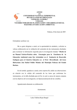 ANEXO
(C)
UNIVERSIDAD NACIONAL EXPRIMENTAL
DE LOS LLANOS OCCIDENTALES
“EZEQUIEL ZAMORA”
UNELLEZ
VICERRECTORADO DE PLANIFICACIÓN Y DESARROLLO SOCIAL
MAESTRIA EN EDUCACIÓN AMBIENTAL
Pedraza, 28 de Junio de 2007.
Estimado(a) profesor: (a)
Me es grato dirigirme a usted, en la oportunidad de saludarle y solicitar su
valiosa colaboración em la validación del contenido de dos instrumentos diseñados
para recolectar la información requerida para la investigación titulada:” Diseño de
un Manual Teórico-Práctico sobre Estrategias para la Enseñanza de la
Educación Ambiental como Eje Articulador en el Seminario de Desarrollo
Endógeno para el Colectivo Educativo en el Nivel Diversificado del Liceo
Bolivariano José Rafael Pulido Méndez del Municipio Pedraza del Estado
Barinas.
En tal sentido, agradezco a usted, como experta (O), señale sus observaciones
en relación con la validez del contenido de los ítems que conforman los
instrumentos, en la tabla diseñada para tal fin, la cual se anexa de manera conjunta
con los objetivos de la investigación y la Operacionalización de las variables.
Agradeciendo altamente su colaboración.
Atentamente.
_____________________________________
Lcda. Fidelina Rojas Rangel
243
 