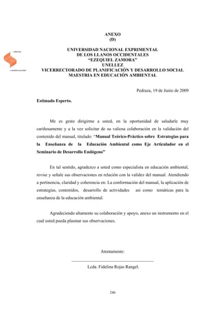 ANEXO
(D)
UNIVERSIDAD NACIONAL EXPRIMENTAL
DE LOS LLANOS OCCIDENTALES
“EZEQUIEL ZAMORA”
UNELLEZ
VICERRECTORADO DE PLANIFICACIÓN Y DESARROLLO SOCIAL
MAESTRIA EN EDUCACIÓN AMBIENTAL
Pedraza, 19 de Junio de 2009
Estimado Esperto.
Me es grato dirigirme a usted, en la oportunidad de saludarle muy
cariñosamente y a la vez solicitar de su valiosa colaboración en la validación del
contenido del manual, titulado: “Manual Teórico-Práctico sobre Estrategias para
la Enseñanza de la Educación Ambiental como Eje Articulador en el
Seminario de Desarrollo Endógeno”
En tal sentido, agradezco a usted como especialista en educación ambiental,
revise y señale sus observaciones en relación con la validez del manual. Atendiendo
a pertinencia, claridad y coherencia en: La conformación del manual, la aplicación de
estrategias, contenidos, desarrollo de actividades así como temáticas para la
enseñanza de la educación ambiental.
Agradeciendo altamente su colaboración y apoyo, anexo un instrumento en el
cual usted pueda plasmar sus observaciones.
Atentamente:
_____________________________________
Lcda. Fidelina Rojas Rangel.
246
 