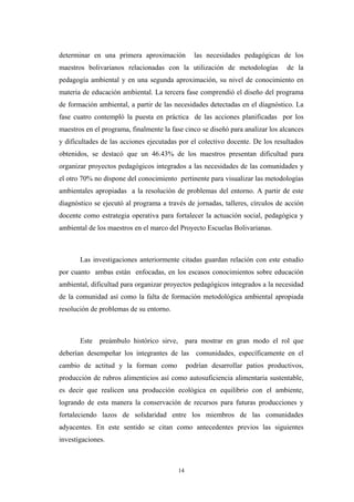 determinar en una primera aproximación las necesidades pedagógicas de los
maestros bolivarianos relacionadas con la utilización de metodologías de la
pedagogía ambiental y en una segunda aproximación, su nivel de conocimiento en
materia de educación ambiental. La tercera fase comprendió el diseño del programa
de formación ambiental, a partir de las necesidades detectadas en el diagnóstico. La
fase cuatro contempló la puesta en práctica de las acciones planificadas por los
maestros en el programa, finalmente la fase cinco se diseñó para analizar los alcances
y dificultades de las acciones ejecutadas por el colectivo docente. De los resultados
obtenidos, se destacó que un 46.43% de los maestros presentan dificultad para
organizar proyectos pedagógicos integrados a las necesidades de las comunidades y
el otro 70% no dispone del conocimiento pertinente para visualizar las metodologías
ambientales apropiadas a la resolución de problemas del entorno. A partir de este
diagnóstico se ejecutó al programa a través de jornadas, talleres, círculos de acción
docente como estrategia operativa para fortalecer la actuación social, pedagógica y
ambiental de los maestros en el marco del Proyecto Escuelas Bolivarianas.
Las investigaciones anteriormente citadas guardan relación con este estudio
por cuanto ambas están enfocadas, en los escasos conocimientos sobre educación
ambiental, dificultad para organizar proyectos pedagógicos integrados a la necesidad
de la comunidad así como la falta de formación metodológica ambiental apropiada
resolución de problemas de su entorno.
Este preámbulo histórico sirve, para mostrar en gran modo el rol que
deberían desempeñar los integrantes de las comunidades, específicamente en el
cambio de actitud y la forman como podrían desarrollar patios productivos,
producción de rubros alimenticios así como autosuficiencia alimentaria sustentable,
es decir que realicen una producción ecológica en equilibrio con el ambiente,
logrando de esta manera la conservación de recursos para futuras producciones y
fortaleciendo lazos de solidaridad entre los miembros de las comunidades
adyacentes. En este sentido se citan como antecedentes previos las siguientes
investigaciones.
14
 