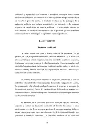 ambiental y agroecológica así como en el manejo de estrategias instruccionales
relacionadas con el área. La naturaleza de la investigación fue de tipo descriptivo con
un modelo de proyecto factible. El resultado concluyo que las estrategias de la
pedagogía ambiental con enfoque agroecológico son incipientes y los docentes
requieren de actualización en materia ambiental y agroecológica además de
conocimientos de estrategias instruccionales que le permitan ejecutar actividades
docentes con mayor destreza para el logro de los objetivos planteados.
BASES TEÒRICAS
Educación Ambiental.
La Unión Internacional para la Conservación de la Naturaleza (UICN)
propuso, en 1970, la siguiente definición de Educación Ambiental: "Es el proceso de
reconocer valores y aclarar conceptos para crear habilidades y actitudes necesarias,
tendientes a comprender y apreciar la relación mutua entre el hombre, su cultura y el
medio biofísico circundante. La Educación Ambiental también incluye la práctica de
tomar decisiones y formular un código de comportamiento respecto a cuestiones que
conciernen a la calidad ambiental."
Por lo tanto, la educación ambiental es un proceso continuo en el cual los
individuos y la colectividad toman conciencia de su medio y adquieren los valores,
las competencias y la voluntad para hacerlos capaces de actuar en la resolución de
los problemas actuales y futuros del medio ambiente. Existen ciertos aspectos que
deben destacarse de esta definición por ser justamente los que constituyen la esencia
de la educación ambiental.
El Ambiente en la Educación Bolivariana tiene por objetivo sensibilizar,
capacitar y formar en Educación Ambiental al docente bolivariano y otros
participantes a través de un programa continuo de acciones educativas (talleres,
cursos y encuentros, entre otros), para la protección de la diversidad biológica que
garanticen el desarrollo sustentable. La Educación Ambiental en el Marco del
17
 