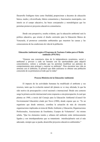 Desarrollo Endógeno tiene como finalidad, proporcionar a docentes de educación
básica, media y diversificada, líderes comunitarios y funcionarios municipales, con
interés en el campo educativo, las bases conceptuales y metodológicas que les
permitan promover proyectos educativos comunitarios.
Desde esta perspectiva, resulta evidente, que la educación ambiental será la
política educativa, que oriente el diseño curricular para la Educación Básica de
Venezuela, al promover contenidos ambientales que muestren las causas y las
consecuencias de las condiciones de vida de la población.
Educación Ambiental según el Programa de Naciones Unidas para el Medio
Ambiente (PNUMA)
“Generar una conciencia clara de la independencia económica, social y
ambiental y proveer a cada ser humano con las oportunidades para adquirir
conocimientos, valores y actitudes que les permitan modificar sus patrones de
comportamiento para proteger y mejorar su ambiente”. Para encontrar una vida en
armonía con el ambiente, lo primero que debe realizarse es obtener una población
consciente de su pertenencia al todo que lo rodea”
Proceso Histórico de la Educación Ambiental.
El impacto de las actividades humanas ha modificado el ambiente y sus
recursos, tanto que la evolución natural del planeta se ve muy afectada, lo que ha
sido motivo de preocupación a nivel nacional e internacional. Desde este contexto
surge la primera acción internacional como respuesta a esta preocupación, la cual que
plantea en 1968, a través del Consejo para la Educación Ambiental (Council for
Environmental Educatión) citado por Novo (1988), donde expone que es: “Es un
organismo que desde entonces, coordina la actuación de más de cincuenta
organizaciones implicadas en tema de Medio Ambiente y Educación, Organizaciones
Profesionales, Asociaciones de Enseñantes, Cuerpos de Voluntarios”. Así mismo
señala, “Que los elementos rurales y urbanos del ambiente están intrínsecamente
ligados y son interdependientes que su tratamiento interdisciplinario será el más
adecuado, siempre que se pueda, desarrollar proyectos educativos ambientales.”
18
 