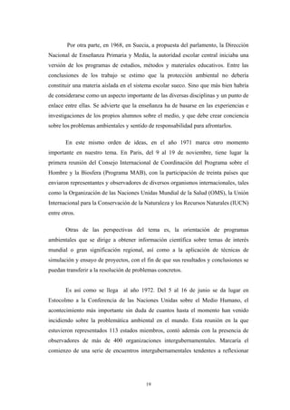 Por otra parte, en 1968, en Suecia, a propuesta del parlamento, la Dirección
Nacional de Enseñanza Primaria y Media, la autoridad escolar central iniciaba una
versión de los programas de estudios, métodos y materiales educativos. Entre las
conclusiones de los trabajo se estimo que la protección ambiental no debería
constituir una materia aislada en el sistema escolar sueco. Sino que más bien habría
de considerarse como un aspecto importante de las diversas disciplinas y un punto de
enlace entre ellas. Se advierte que la enseñanza ha de basarse en las experiencias e
investigaciones de los propios alumnos sobre el medio, y que debe crear conciencia
sobre los problemas ambientales y sentido de responsabilidad para afrontarlos.
En este mismo orden de ideas, en el año 1971 marca otro momento
importante en nuestro tema. En Paris, del 9 al 19 de noviembre, tiene lugar la
primera reunión del Consejo Internacional de Coordinación del Programa sobre el
Hombre y la Biosfera (Programa MAB), con la participación de treinta países que
enviaron representantes y observadores de diversos organismos internacionales, tales
como la Organización de las Naciones Unidas Mundial de la Salud (OMS), la Unión
Internacional para la Conservación de la Naturaleza y los Recursos Naturales (IUCN)
entre otros.
Otras de las perspectivas del tema es, la orientación de programas
ambientales que se dirige a obtener información científica sobre temas de interés
mundial o gran significación regional, así como a la aplicación de técnicas de
simulación y ensayo de proyectos, con el fin de que sus resultados y conclusiones se
puedan transferir a la resolución de problemas concretos.
Es así como se llega al año 1972. Del 5 al 16 de junio se da lugar en
Estocolmo a la Conferencia de las Naciones Unidas sobre el Medio Humano, el
acontecimiento más importante sin duda de cuantos hasta el momento han venido
incidiendo sobre la problemática ambiental en el mundo. Esta reunión en la que
estuvieron representados 113 estados miembros, contó además con la presencia de
observadores de más de 400 organizaciones intergubernamentales. Marcaría el
comienzo de una serie de encuentros intergubernamentales tendentes a reflexionar
19
 