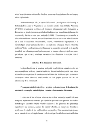 sobre la problemática ambiental y alumbrar propuestas de soluciones alternativas con
alcance planetario.
Posteriormente en 1987, la Unión de Naciones Unidas para la Educación y la
Cultura (UNESCO) y el Programa de las Naciones Unidas para el Medio Ambiente
(PNUMA) organizaron en Moscú el Congreso Internacional sobre Educación y
Formación en Medio Ambiente, con la finalidad de revisar las políticas de Educación
Ambiental y diseñar un plan para la década de 1990. “En este congreso se concibe la
educación ambiental como un proceso permanente de concienciación sobre el medio,
en el que se adquieren conocimientos, valores, competencias experiencias y la
voluntad para actuar en la resolución de los problemas actuales y futuros del medio
ambiente” Estas conferencias especifican que la educación ambiental, es la que ha
de definir los valores que se deben fomentar en el sistema educativo desde un nuevo
paradigma que revise y sustituya las concepciones humanas en relación con el
ambiente.
Didáctica de la Educación Ambiental.
La introducción de la temática ambiental en el sistema educativo exige un
nuevo modelo de profesor. La capacitación del docente es indispensable para lograr
el cambio que se propone la enseñanza de la Educación Ambiental para permitir su
desempeño como educador transformador de sus propia práctica, las de sus
educandos y de la comunidad.
Proceso metodológico teórico – práctico en la enseñanza de la educación
ambiental, estrategias metodológicas, recursos e instrumentos didácticos.
La elección de los métodos, así como los medios, no es algo superficial, pues
son parte importante del mensaje que captan las personas que aprenden. El modelo
metodológico deseable debería resultar adecuado a los procesos de aprendizaje
significativo de alumnos, además de permitir abordar, de manera no forzada ni
artificiosa, el estudio de las problemáticas ambientales. Estas características se dan
en un modelo de metodología basado en la investigación del alumno entendida ésta
20
 