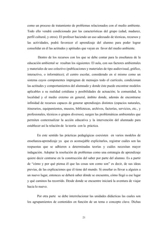 como un proceso de tratamiento de problemas relacionados con el medio ambiente.
Todo ello vendrá condicionado por las características del grupo (edad, madurez,
perfil cultural, y otros). El profesor haciendo un uso adecuado de técnicas, recursos y
las actividades, podrá favorecer el aprendizaje del alumno para poder lograr
consolidar en él las actitudes y aptitudes que vayan en favor del medio ambiente.
Dentro de los recursos con los que se debe contar para la enseñanza de la
educación ambiental se resaltan los siguientes: El aula, con sus factores ambientales
y materiales de uso colectivo (publicaciones y materiales de tipo audiovisual, gráfico,
interactivo, o informático); el centro escolar, considerado en sí mismo como un
sistema cuyos componentes impregnan de mensajes todo el currículo, condicionan
las actitudes y comportamientos del alumnado y donde éste puede encontrar modelos
aplicables a su realidad cotidiana y posibilidades de actuación; la comunidad, la
localidad y el medio externo en general, ámbito donde, además de encontrarse
infinidad de recursos capaces de generar aprendizajes distintos (espacios naturales,
itinerarios, equipamientos, museos, bibliotecas, archivos, factorías, servicios, etc., y
profesionales, técnicos o grupos diversos), surgen las problemáticas ambientales que
permiten contextualizar la acción educativa y la intervención del alumnado para
establecer así la relación de la teoría con la práctica.
En este sentido las prácticas pedagógicas coexisten en varios modelos de
enseñanza-aprendizaje ya que es aconsejable explicitarlos, registrar cuáles son las
respuestas que se adhieren a determinadas teorías y cuáles necesitan mayor
indagación. Adoptar la resolución de problemas como una estrategia de aprendizaje
quiere decir centrarse en la construcción del saber por parte del alumno. Es a partir
de “cómo y por qué piensa él que las cosas son como son” es decir, de sus ideas
previas, de las explicaciones que él tiene del mundo. Si enseñar es llevar a alguien a
un nuevo lugar, entonces se deberá saber dónde se encuentra, cómo llegó a ese lugar
y qué caminos ha recorrido. Desde donde se encuentre iniciará la aventura de viajar
hacia lo nuevo.
Por otra parte se debe interrelacionar las unidades didácticas las cuales son
los agrupamientos de contenidos en función de un tema o concepto clave. Dichas
21
 