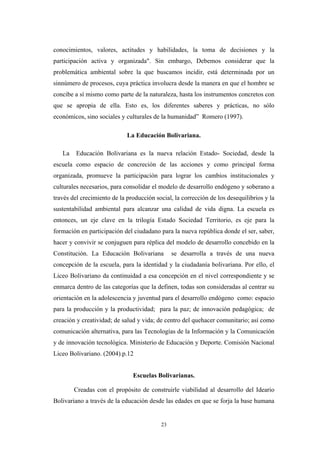 conocimientos, valores, actitudes y habilidades, la toma de decisiones y la
participación activa y organizada". Sin embargo, Debemos considerar que la
problemática ambiental sobre la que buscamos incidir, está determinada por un
sinnúmero de procesos, cuya práctica involucra desde la manera en que el hombre se
concibe a sí mismo como parte de la naturaleza, hasta los instrumentos concretos con
que se apropia de ella. Esto es, los diferentes saberes y prácticas, no sólo
económicos, sino sociales y culturales de la humanidad” Romero (1997).
La Educación Bolivariana.
La Educación Bolivariana es la nueva relación Estado- Sociedad, desde la
escuela como espacio de concreción de las acciones y como principal forma
organizada, promueve la participación para lograr los cambios institucionales y
culturales necesarios, para consolidar el modelo de desarrollo endógeno y soberano a
través del crecimiento de la producción social, la corrección de los desequilibrios y la
sustentabilidad ambiental para alcanzar una calidad de vida digna. La escuela es
entonces, un eje clave en la trilogía Estado Sociedad Territorio, es eje para la
formación en participación del ciudadano para la nueva república donde el ser, saber,
hacer y convivir se conjuguen para réplica del modelo de desarrollo concebido en la
Constitución. La Educación Bolivariana se desarrolla a través de una nueva
concepción de la escuela, para la identidad y la ciudadanía bolivariana. Por ello, el
Liceo Bolivariano da continuidad a esa concepción en el nivel correspondiente y se
enmarca dentro de las categorías que la definen, todas son consideradas al centrar su
orientación en la adolescencia y juventud para el desarrollo endógeno como: espacio
para la producción y la productividad; para la paz; de innovación pedagógica; de
creación y creatividad; de salud y vida; de centro del quehacer comunitario; así como
comunicación alternativa, para las Tecnologías de la Información y la Comunicación
y de innovación tecnológica. Ministerio de Educaciòn y Deporte. Comisión Nacional
Liceo Bolivariano. (2004).p.12
Escuelas Bolivarianas.
Creadas con el propósito de construirle viabilidad al desarrollo del Ideario
Bolivariano a través de la educación desde las edades en que se forja la base humana
23
 