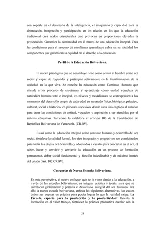 con soporte en el desarrollo de la inteligencia, el imaginario y capacidad para la
abstracción, integración y participación en los niveles en los que la educación
tradicional crea nodos estructurales que provocan en proporciones elevadas la
prosecución. Garantiza la continuidad en el marco de una educación integral. Crea
las condiciones para el proceso de enseñanza aprendizaje cubra en su totalidad los
componentes que garantizan la equidad en el derecho a la educación.
Perfil de la Educación Bolivariana.
El nuevo paradigma que se constituye tiene como centro al hombre como ser
social y capaz de responder y participar activamente en la transformación de la
sociedad en la que vive. Se concibe la educación como Continuo Humano que
atiende a los procesos de enseñanza y aprendizaje como unidad compleja de
naturaleza humana total e integral, los niveles y modalidades se corresponden a los
momentos del desarrollo propio de cada edad en su estado físico, biológico, psíquico,
cultural, social e histórico, en períodos sucesivos donde cada uno engloba al anterior
para crear las condiciones de aptitud, vocación y aspiración a ser atendidas por el
sistema educativo. Tal como lo establece el artículo 103 de la Constitución de
República Bolivariana de Venezuela. (CRBV).
Es así como la educación integral como continuo humano y desarrollo del ser
social, fortalece la calidad formal, los ejes integrados y progresivos son considerados
para todas las etapas del desarrollo y adecuados a escalas para concretar en el ser, el
saber, hacer y convivir y convertir la educación en un proceso de formación
permanente, deber social fundamental y función indeclinable y de máximo interés
del estado (Art. 102 CRBV).
Categorías de Nueva Escuela Bolivariana.
En esta perspectiva, el nuevo enfoque que se le viene dando a la educación, a
través de las escuelas bolivarianas, es integrar práctica y teoría, para que se
entrelacen globalmente y permita el desarrollo integral del ser humano. Por
ello la nueva escuela bolivariana, enfoca las siguientes alternativas, las cuales
deben ser puestas en práctica para poder lograr lo que la realidad exige. La
Escuela, espacio para la producción y la productividad: Orienta la
formación en el valor trabajo, fortalece la práctica productiva escolar con la
24
 