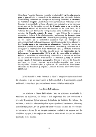 filosofía de “aprender haciendo y enseñar produciendo”. La Escuela, espacio
para la paz: Orienta el desarrollo de los valores de paz, tolerancia, dialogo,
convivencia y solidaridad en los espacios escolares y su entorno. La Escuela,
de formación integral: Orienta la discusión curricular con pertinencia social.
Integra a la comunidad y al lugar a los procesos pedagógicos y los incorpora
como parte de la formación integral. La Escuela, espacio de creación y
creatividad: Orienta el desarrollo del intelecto, de la salud física, de la
voluntad de hacer. Propicia la correspondencia entre mente-manos-cuerpo y
espíritu. La Escuela, espacio de salud y vida: Orienta la prevención,
protección y defensa de la salud como derecho humano. La Escuela, como
centro del quehacer comunitario: Orienta la participación y e protagonismo
de los sujetos de la comunidad educativa bajo los principios de
corresponsabilidad, en la que intervienen todos los actores del hecho educativo.
La Escuela, espacio de comunicación alternativa: Orienta la creación de
medios de comunicación para la formación de ciudadanos y ciudadanas en la
divulgación e interpretación de la información veraz y oportuna de manera
crítica y reflexiva. La Escuela, espacio para las tecnologías de la
información la comunicación (TIC) y eje de innovación tecnológica:
Orienta la posibilidad de universalizar y democratizar la información a través
de los Centros Bolivarianos de Informática y Telemática, (CBIT). La Escuela
como espacio de innovación pedagógica: Orienta el proceso de discusión
curricular en forma colectiva: escuela-familia-comunidad que genere
investigación, sistematización y aplicación de experiencias innovadoras.
Ministerio de Educación y Deporte. Comisión Nacional Liceo Bolivariano.
(2004).p.26
De esta manera, se podrá contribuir a elevar la integración de los subsistemas
de educación y en un mayor sentir, a darle prioridad a la problemática social,
ambiental y cultural o la que, esté en la más alta necesidad de ser atendida.
Los liceos Bolivarianos.
Los séptimos o liceos Bolivarianos, son un programa actualizado del
Ministerio de Educación, los cuales se han implantado para dar continuidad al
proyecto de escuelas Bolivarianas con la finalidad de fortalecer los valores, las
aptitudes y actitudes, así como impulsar la participación de los docentes, alumnos y
comunidad en general. De allí que en el Liceo Bolivariano las áreas del conocimiento
se integraran a través de un proyecto educativo productivo de manera que, las
disciplinas apoyen y den explicación desde su especialidad a todas las acciones
planteadas en los mismos.
25
 