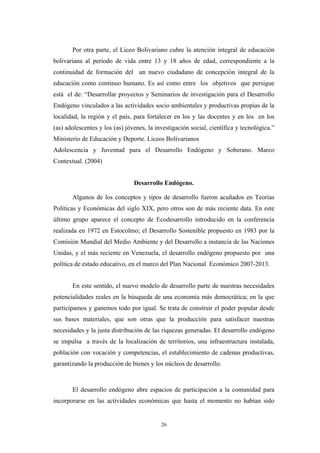 Por otra parte, el Liceo Bolivariano cubre la atención integral de educación
bolivariana al período de vida entre 13 y 18 años de edad, correspondiente a la
continuidad de formación del un nuevo ciudadano de concepción integral de la
educación como continuo humano. Es así como entre los objetivos que persigue
está el de: “Desarrollar proyectos y Seminarios de investigación para el Desarrollo
Endógeno vinculados a las actividades socio ambientales y productivas propias de la
localidad, la región y el país, para fortalecer en los y las docentes y en los en los
(as) adolescentes y los (as) jóvenes, la investigación social, científica y tecnológica.”
Ministerio de Educación y Deporte. Liceos Bolivarianos
Adolescencia y Juventud para el Desarrollo Endógeno y Soberano. Marco
Contextual. (2004)
Desarrollo Endógeno.
Algunos de los conceptos y tipos de desarrollo fueron acuñados en Teorías
Políticas y Económicas del siglo XIX, pero otros son de más reciente data. En este
último grupo aparece el concepto de Ecodesarrollo introducido en la conferencia
realizada en 1972 en Estocolmo; el Desarrollo Sostenible propuesto en 1983 por la
Comisión Mundial del Medio Ambiente y del Desarrollo a instancia de las Naciones
Unidas, y el más reciente en Venezuela, el desarrollo endógeno propuesto por una
política de estado educativo, en el marco del Plan Nacional Económico 2007-2013.
En este sentido, el nuevo modelo de desarrollo parte de nuestras necesidades
potencialidades reales en la búsqueda de una economía más democrática; en la que
participamos y ganemos todo por igual. Se trata de construir el poder popular desde
sus bases materiales, que son otras que la producción para satisfacer nuestras
necesidades y la justa distribución de las riquezas generadas. El desarrollo endógeno
se impulsa a través de la localización de territorios, una infraestructura instalada,
población con vocación y competencias, el establecimiento de cadenas productivas,
garantizando la producción de bienes y los núcleos de desarrollo.
El desarrollo endógeno abre espacios de participación a la comunidad para
incorporarse en las actividades económicas que hasta el momento no habían sido
26
 