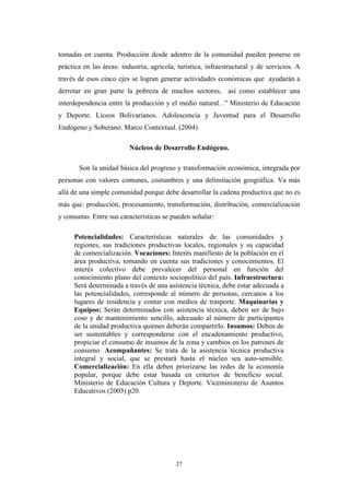 tomadas en cuenta. Producción desde adentro de la comunidad pueden ponerse en
práctica en las áreas: industria, agrícola, turística, infraestructural y de servicios. A
través de esos cinco ejes se logran generar actividades económicas que ayudarán a
derrotar en gran parte la pobreza de muchos sectores, así como establecer una
interdependencia entre la producción y el medio natural. .” Ministerio de Educaciòn
y Deporte. Liceos Bolivarianos. Adolescencia y Juventud para el Desarrollo
Endógeno y Soberano. Marco Contextual. (2004)
Núcleos de Desarrollo Endógeno.
Son la unidad básica del progreso y transformación económica, integrada por
personas con valores comunes, costumbres y una delimitación geográfica. Va más
allá de una simple comunidad porque debe desarrollar la cadena productiva que no es
más que: producción, procesamiento, transformación, distribución, comercialización
y consumo. Entre sus características se pueden señalar:
Potencialidades: Características naturales de las comunidades y
regiones, sus tradiciones productivas locales, regionales y su capacidad
de comercialización. Vocaciones: Interés manifiesto de la población en el
área productiva, tomando en cuenta sus tradiciones y conocimientos. El
interés colectivo debe prevalecer del personal en función del
conocimiento plano del contexto sociopolítico del país. Infraestructura:
Será determinada a través de una asistencia técnica, debe estar adecuada a
las potencialidades, corresponde al número de personas, cercanos a los
lugares de residencia y contar con medios de trasporte. Maquinarias y
Equipos: Serán determinados con asistencia técnica, deben ser de bajo
coso y de mantenimiento sencillo, adecuado al número de participantes
de la unidad productiva quienes deberán compartirlo. Insumos: Deben de
ser sustentables y corresponderse con el encadenamiento productivo,
propiciar el consumo de insumos de la zona y cambios en los patrones de
consumo. Acompañantes: Se trata de la asistencia técnica productiva
integral y social, que se prestará hasta el núcleo sea auto-sensible.
Comercialización: En ella deben priorizarse las redes de la economía
popular, porque debe estar basada en criterios de beneficio social.
Ministerio de Educación Cultura y Deporte. Viceministerio de Asuntos
Educativos (2003) p20.
27
 