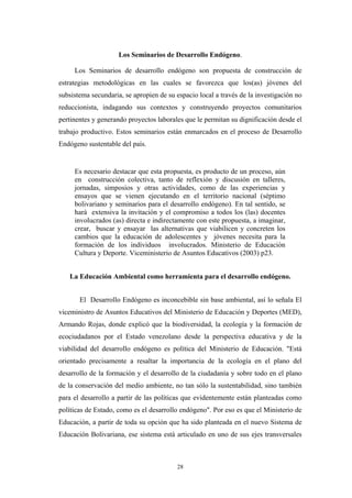 Los Seminarios de Desarrollo Endógeno.
Los Seminarios de desarrollo endógeno son propuesta de construcción de
estrategias metodológicas en las cuales se favorezca que los(as) jóvenes del
subsistema secundaria, se apropien de su espacio local a través de la investigación no
reduccionista, indagando sus contextos y construyendo proyectos comunitarios
pertinentes y generando proyectos laborales que le permitan su dignificación desde el
trabajo productivo. Estos seminarios están enmarcados en el proceso de Desarrollo
Endógeno sustentable del país.
Es necesario destacar que esta propuesta, es producto de un proceso, aún
en construcción colectiva, tanto de reflexión y discusión en talleres,
jornadas, simposios y otras actividades, como de las experiencias y
ensayos que se vienen ejecutando en el territorio nacional (séptimo
bolivariano y seminarios para el desarrollo endógeno). En tal sentido, se
hará extensiva la invitación y el compromiso a todos los (las) docentes
involucrados (as) directa e indirectamente con este propuesta, a imaginar,
crear, buscar y ensayar las alternativas que viabilicen y concreten los
cambios que la educación de adolescentes y jóvenes necesita para la
formación de los individuos involucrados. Ministerio de Educaciòn
Cultura y Deporte. Viceministerio de Asuntos Educativos (2003) p23.
La Educación Ambiental como herramienta para el desarrollo endógeno.
El Desarrollo Endógeno es inconcebible sin base ambiental, así lo señala El
viceministro de Asuntos Educativos del Ministerio de Educación y Deportes (MED),
Armando Rojas, donde explicó que la biodiversidad, la ecología y la formación de
ecociudadanos por el Estado venezolano desde la perspectiva educativa y de la
viabilidad del desarrollo endógeno es política del Ministerio de Educación. "Está
orientado precisamente a resaltar la importancia de la ecología en el plano del
desarrollo de la formación y el desarrollo de la ciudadanía y sobre todo en el plano
de la conservación del medio ambiente, no tan sólo la sustentabilidad, sino también
para el desarrollo a partir de las políticas que evidentemente están planteadas como
políticas de Estado, como es el desarrollo endógeno". Por eso es que el Ministerio de
Educación, a partir de toda su opción que ha sido planteada en el nuevo Sistema de
Educación Bolivariana, ese sistema está articulado en uno de sus ejes transversales
28
 