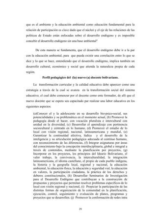 que es el ambiente y la educación ambiental como educación fundamental para la
relación de participación es clave dado que el núcleo y el eje de las relaciones de las
políticas de Estado están enfocadas sobre el desarrollo endógeno y es imposible
concebir el desarrollo endógeno sin una base ambiental"
De esta manera se fundamenta, que el desarrollo endógeno debe ir a la par
con la educación ambiental, para que pueda existir una correlación entre lo que se
dice y lo que se hace, entendiendo que el desarrollo endógeno, implica también un
desarrollo cultural, económico y social que atienda la naturaleza propia de cada
región.
Perfil pedagógico del (la) nuevo (a) docente bolivariano.
La transformación curricular y la calidad educativa debe aparecer como una
estrategia a través de la cual se avanza en la transformación social del sistema
educativo, el cual debe comenzar por el docente como ente formador, de allí que el
nuevo docente que se espera sea capacitado par realizar una labor educativa en los
siguientes aspectos:
(a)Conocer el y la adolescente en su desarrollo bio-psico-social, sus
potencialidades y su problemática en el momento actual, (b) Promover la
pedagogía desde el hacer, con vocación pluralista e intercultural con
unidad en la diversidad, (c) Desarrollar el aprendizaje con pertinencia
sociocultural y centrado en lo humano, (d) Promover el estudio de lo
local con visión regional, nacional, latinoamericana y mundial, (e)
Garantizar la continuidad afectiva, lúdica y el desarrollo de la
inteligencia y su articulación pedagógica adecuada al continuo humano,
con reconocimiento de las diferencias, (f) Integrar asignaturas por áreas
del conocimiento bajo la concepción interdisciplinaria, global e integral a
través de contenidos, mediante la planificación por proyectos, (g)
Incorporar en los proyectos, los principios del Ideario Bolivariano, el
valor trabajo, la convivencia, la interculturalidad, la integración
latinoamericana, el idioma castellano, el propio de cada pueblo indígena,
la historia y la geografía local, regional y nacional, la educación
ambiental, la educación física, la educación y seguridad vial, la educación
en valores, la participación ciudadana, la práctica de los derechos y
deberes constitucionales, (h) Desarrollar Seminarios de Investigación
para el Desarrollo Endógeno que contribuyan a la construcción de
propuestas y proyectos que permitan resolver problemas específicos de lo
local con visión regional y nacional, (i) Propiciar la participación de las
distintas formas de organización de la comunidad en la planificación,
ejecución, control, seguimiento y evaluación de planes, programas y
proyectos que se desarrollen. (j) Promover la conformación de redes intra
29
 