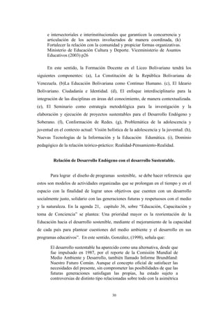 e intersectoriales e interinstitucionales que garanticen la concurrencia y
articulación de los actores involucrados de manera coordinada, (k)
Fortalecer la relación con la comunidad y propiciar formas organizativas.
Ministerio de Educaciòn Cultura y Deporte. Viceministerio de Asuntos
Educativos (2003) p26
En este sentido, la Formación Docente en el Liceo Bolivariano tendrá los
siguientes componentes: (a), La Constitución de la República Bolivariana de
Venezuela. (b)La Educación Bolivariana como Continuo Humano. (c), El Ideario
Bolivariano. Ciudadanía e Identidad. (d), El enfoque interdisciplinario para la
integración de las disciplinas en áreas del conocimiento, de manera contextualizada.
(e), El Seminario como estrategia metodológica para la investigación y la
elaboración y ejecución de proyectos sustentables para el Desarrollo Endógeno y
Soberano. (f), Conformación de Redes. (g), Problemática de la adolescencia y
juventud en el contexto actual: Visión holística de la adolescencia y la juventud. (h),
Nuevas Tecnologías de la Información y la Educación Edumática. (i), Dominio
pedagógico de la relación teórico-práctico: Realidad-Pensamiento-Realidad.
Relación de Desarrollo Endógeno con el desarrollo Sustentable.
Para lograr el diseño de programas sostenible, se debe hacer referencia que
estos son modelos de actividades organizadas que se prolongan en el tiempo y en el
espacio con la finalidad de lograr unos objetivos que cuenten con un desarrollo
socialmente justo, solidario con las generaciones futuras y respetuosos con el medio
y la naturaleza. En la agenda 21, capítulo 36, sobre “Educación, Capacitación y
toma de Conciencia” se plantea: Una prioridad mayor es la reorientación de la
Educación hacia el desarrollo sostenible, mediante el mejoramiento de la capacidad
de cada país para plantear cuestiones del medio ambiente y el desarrollo en sus
programas educativos”. En este sentido, González, (1998), señala que:
El desarrollo sustentable ha aparecido como una alternativa, desde que
fue impulsado en 1987, por el reporte de la Comisión Mundial de
Medio Ambiente y Desarrollo, también llamado Informe Brundtland:
Nuestro Futuro Común. Aunque el concepto oficial de satisfacer las
necesidades del presente, sin comprometer las posibilidades de que las
futuras generaciones satisfagan las propias, ha estado sujeto a
controversias de distinto tipo relacionadas sobre todo con la asimétrica
30
 