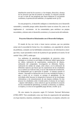 distribución actual de los recursos y a los tiempos, dirección y alcance
de los procesos que han de ponerse en marcha. La mayoría coincide
en que se trata de una propuesta que busca balancear el crecimiento
económico, la protección del ambiente y la equidad social. (p 22)
En esta perspectiva, el desarrollo endógeno se interrelaciona con el desarrollo
sustentable y sostenible porque ambos desarrollos tienen un mismo fin, como es de
implementar el crecimiento de las comunidades, para satisfacer sus propias
necesidades y alternar entre el desarrollo económico y la conservación del ambiente.
Proyectos Educativos Relacionados con el Desarrollo Endógeno.
El mundo de hoy nos invita a trazar nuevas acciones, que nos permitan
actuar ante la necesidad de formar las y los ciudadanos, con capacidad de solución
de problemas, contando con las habilidades comunicativas y de información es decir
que éstos, vayan ejecutando a través de la práctica lo que aprende en la teoría. En tal
sentido Vélez, (2007), señala que:
Los ambientes de aprendizaje acompañados de proyectos como
estrategia se revierten en actividades de diferente índole (apreciación
de videos, realización de experimentos, construcción de objetos,
utilización del computador, investigación en diferentes fuentes,
realización de salidas de campo, entre otras) y en la utilización de
diferentes espacios que hacen que las experiencias de los estudiantes
no se centren en el aula de clase, ni en la vida misma de la institución.
Es fundamental que se aproveche el mundo - el entorno cercano al
alumno - buscando su interacción con él en una variedad de formas, y
que a través de su vivencia se acerque al aprendizaje. En las
actividades debe buscarse la integración al proceso de las tecnologías
informáticas y de comunicaciones de una manera cotidiana. En este
proceso los estudiantes están viviendo juntos el alcance de sus logros
- algunos individuales y otros colectivos que les permiten la creación
de una comunidad de aprendizaje, en donde se interactúa, se colabora,
se respeta y se crece en un agradable juego del dar y recibir. (p 2)
De esta manera los proyectos según El Currículo Nacional Bolivariano
(CNB) (2007) “Son considerados como una forma de organización del aprendizaje
en al que maestros, maestras, estudiantes y familia buscan, en conjunto, solución a un
31
 