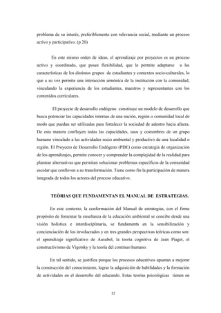 problema de su interés, preferiblemente con relevancia social, mediante un proceso
activo y participativo. (p 20)
En este mismo orden de ideas, el aprendizaje por proyectos es un proceso
activo y coordinado, que posee flexibilidad, que le permite adaptarse a las
características de los distintos grupos de estudiantes y contextos socio-culturales, lo
que a su vez permite una interacción armónica de la institución con la comunidad,
vinculando la experiencia de los estudiantes, maestros y representantes con los
contenidos curriculares.
El proyecto de desarrollo endógeno constituye un modelo de desarrollo que
busca potenciar las capacidades internas de una nación, región o comunidad local de
modo que puedan ser utilizadas para fortalecer la sociedad de adentro hacia afuera.
De esta manera confluyen todas las capacidades, usos y costumbres de un grupo
humano vinculado a las actividades socio ambiental y productivo de una localidad o
región. El Proyecto de Desarrollo Endógeno (PDE) como estrategia de organización
de los aprendizajes, permite conocer y comprender la complejidad de la realidad para
plantear alternativas que permitan solucionar problemas específicos de la comunidad
escolar que conlleven a su transformación. Tiene como fin la participación de manera
integrada de todos los actores del proceso educativo.
TEÒRIAS QUE FUNDAMENTAN EL MANUAL DE ESTRATEGIAS.
En este contexto, la conformación del Manual de estrategias, con el firme
propósito de fomentar la enseñanza de la educación ambiental se concibe desde una
visión holística e interdisciplinaria, se fundamenta en la sensibilización y
concienciación de los involucrados y en tres grandes perspectivas teóricas como son:
el aprendizaje significativo de Ausubel, la teoría cognitiva de Jean Piaget, el
constructivismo de Vigotsky y la teoría del continuo humano.
En tal sentido, se justifica porque los procesos educativos apuntan a mejorar
la construcción del conocimiento, lograr la adquisición de habilidades y la formación
de actividades en el desarrollo del educando. Estas teorías psicológicas tienen en
32
 