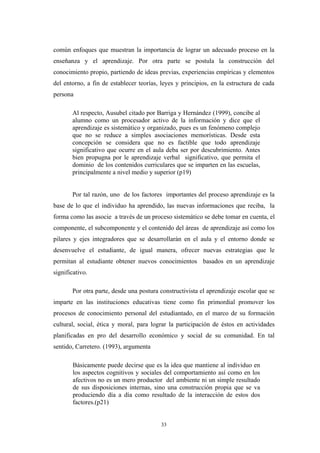 común enfoques que muestran la importancia de lograr un adecuado proceso en la
enseñanza y el aprendizaje. Por otra parte se postula la construcción del
conocimiento propio, partiendo de ideas previas, experiencias empíricas y elementos
del entorno, a fin de establecer teorías, leyes y principios, en la estructura de cada
persona
Al respecto, Ausubel citado por Barriga y Hernández (1999), concibe al
alumno como un procesador activo de la información y dice que el
aprendizaje es sistemático y organizado, pues es un fenómeno complejo
que no se reduce a simples asociaciones memorísticas. Desde esta
concepción se considera que no es factible que todo aprendizaje
significativo que ocurre en el aula deba ser por descubrimiento. Antes
bien propugna por le aprendizaje verbal significativo, que permita el
dominio de los contenidos curriculares que se imparten en las escuelas,
principalmente a nivel medio y superior (p19)
Por tal razón, uno de los factores importantes del proceso aprendizaje es la
base de lo que el individuo ha aprendido, las nuevas informaciones que reciba, la
forma como las asocie a través de un proceso sistemático se debe tomar en cuenta, el
componente, el subcomponente y el contenido del áreas de aprendizaje así como los
pilares y ejes integradores que se desarrollarán en el aula y el entorno donde se
desenvuelve el estudiante, de igual manera, ofrecer nuevas estrategias que le
permitan al estudiante obtener nuevos conocimientos basados en un aprendizaje
significativo.
Por otra parte, desde una postura constructivista el aprendizaje escolar que se
imparte en las instituciones educativas tiene como fin primordial promover los
procesos de conocimiento personal del estudiantado, en el marco de su formación
cultural, social, ética y moral, para lograr la participación de éstos en actividades
planificadas en pro del desarrollo económico y social de su comunidad. En tal
sentido, Carretero. (1993), argumenta
Básicamente puede decirse que es la idea que mantiene al individuo en
los aspectos cognitivos y sociales del comportamiento así como en los
afectivos no es un mero productor del ambiente ni un simple resultado
de sus disposiciones internas, sino una construcción propia que se va
produciendo día a día como resultado de la interacción de estos dos
factores.(p21)
33
 