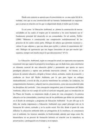 Desde este contexto se aprecia que el conocimiento no es una copia fiel de la
realidad, sino que es una construcción del ser humano fundamentado en esquemas
que ya posee en relación con los que va adquiriendo desde el medio que le rodea.
Es así como la Educación Ambiental, se plantea la construcción de nuevas
sociedades en las cuales el respeto por la naturaleza y los seres humanos sea el
fundamento principal del desarrollo en sus comunidades. En tal sentido, Tréllez
(2000) “Debemos ir construyendo una comprensión multidimensional de los
procesos de los cuales somos parte. Diálogos de saberes que permitan reconocer y
valorar lo que sabemos y que nos abran para recibir y valorar el conocimiento del
otro. Diálogos de ignorancias que nos hagan conscientes de que por mucho que
sepamos, siempre será mucho mayor lo que desconocemos” (P.11)
La Educación Ambiental, según su concepción actual, no representa una respuesta
coyuntural sino que supera la perspectiva tecnológica, que sin duda tiene, para constituirse
en elemento esencial de una educación global y permanente que aporta un nuevo
paradigma educativo y supone una profunda innovación cultural. Así mismo, es un
proceso de carácter educativo, dirigido a formar valores, actitudes, modos de actuación y
conductas en favor del Medio Ambiente, por lo que para lograr un enfoque
medioambiental, a través de ella, es preciso transformar las actitudes, las conductas, los
comportamientos humanos y adquirir nuevos conocimientos, como una necesidad de todas
las disciplinas del currículo. Esta concepción integradora, para el tratamiento del Medio
Ambiente, ofrece un rico campo de acción al currículo integrado, pues su introducción en
los Planes de Estudio, su tratamiento desde el punto de vista conceptual y la práctica
educativa en las comunidades, constituye uno de los problemas que deben ser priorizados
en el diseño de estrategias y programas de Educación Ambiental. Es por ello que se le
debe dar mucha importancia a Educación Ambiental cuyo papel principal está en la
formación de valores, actitudes y en la acción social. Por ello, desde el punto de vista
didáctico la educación ambiental debe ser protagonista de la enseñanza, en consonancia
con el ambiente, los recursos naturales, la biodiversidad, además que tenga como fin,
desarrollarse en un proceso de formación holístico en relación con la naturaleza, su
preservación y prolongación en el tiempo y en el espacio.
34
 