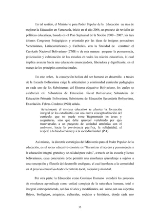 En tal sentido, el Ministerio para Poder Popular de la Educación en aras de
mejorar la Educación en Venezuela, inicio en el año 2006, un proceso de revisión de
políticas educativas, basado en el Plan Septuanal de la Nación 2000 - 2007, los tres
últimos Congresos Pedagógicos y orientado por las ideas de insignes pensadores
Venezolanos, Latinoamericanos y Caribeños, con la finalidad de construir el
Currículo Nacional Bolivariano (CNB) y de esta manera asegurar la permanencia,
prosecución y culminación de los estudios en todos los niveles educativos, lo cual
implica avanzar hacia una educación emancipadora, liberadora y dignificante, en el
marco de los principios constitucionales.
En este orden, la concepción holista del ser humano en desarrolla a través
de la Escuela Bolivariana exige la articulación y continuidad curricular pedagógica
en cada uno de los Subsistemas del Sistema educativo Bolivariano, los cuales se
establecen en: Subsistema de Educación Inicial Bolivariana; Subsistema de
Educación Primaria Bolivariana; Subsistema de Educación Secundaria Bolivariana,
En relación. Febres-Cordero (1998) señala.
Actualmente el sistema educativo se plantea la formación
integral de los estudiantes con una nueva conceptualización del
currículo, que no puede verse fragmentado en áreas y
asignaturas, sino que debe aparecer vertebrado por ejes
transversales a un proyecto de sociedad armónica con el
ambiente, hacia la convivencia pacífica, la solidaridad, el
respeto a la biodiversidad y a la sociodiversidad. (P.4)
Así mismo, la directriz estratégica del Ministerio para el Poder Popular de la
educación, en el sector educativo consiste en “Garantizar el acceso y permanencia a
la educación integral gratuita y de calidad para todos”, a través de las escuela y liceos
bolivarianos, cuya concreción debe permitir una enseñanza aprendizaje a sujetos a
una concepción y filosofa del desarrollo endógeno, el cual involucra a la comunidad
en el proceso educativo desde el contexto local, nacional y mundial.
Por otra parte, la Educación como Continuo Humano atenderá los procesos
de enseñanza aprendizaje como unidad compleja de la naturaleza humana, total e
integral, correspondiendo, con los niveles y modalidades, así como con sus aspectos
físicos, biológicos, psíquicos, culturales, sociales e históricos, donde cada uno
35
 