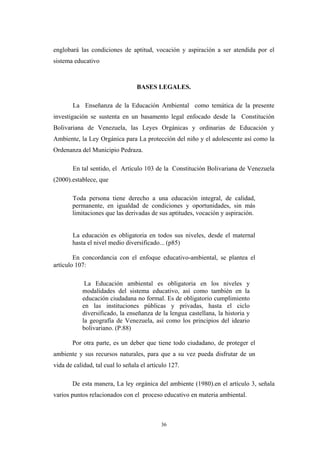 englobará las condiciones de aptitud, vocación y aspiración a ser atendida por el
sistema educativo
BASES LEGALES.
La Enseñanza de la Educación Ambiental como temática de la presente
investigación se sustenta en un basamento legal enfocado desde la Constitución
Bolivariana de Venezuela, las Leyes Orgánicas y ordinarias de Educación y
Ambiente, la Ley Orgánica para La protección del niño y el adolescente así como la
Ordenanza del Municipio Pedraza.
En tal sentido, el Artículo 103 de la Constitución Bolivariana de Venezuela
(2000).establece, que
Toda persona tiene derecho a una educación integral, de calidad,
permanente, en igualdad de condiciones y oportunidades, sin más
limitaciones que las derivadas de sus aptitudes, vocación y aspiración.
La educación es obligatoria en todos sus niveles, desde el maternal
hasta el nivel medio diversificado... (p85)
En concordancia con el enfoque educativo-ambiental, se plantea el
artículo 107:
La Educación ambiental es obligatoria en los niveles y
modalidades del sistema educativo, así como también en la
educación ciudadana no formal. Es de obligatorio cumplimiento
en las instituciones públicas y privadas, hasta el ciclo
diversificado, la enseñanza de la lengua castellana, la historia y
la geografía de Venezuela, así como los principios del ideario
bolivariano. (P.88)
Por otra parte, es un deber que tiene todo ciudadano, de proteger el
ambiente y sus recursos naturales, para que a su vez pueda disfrutar de un
vida de calidad, tal cual lo señala el artículo 127.
De esta manera, La ley orgánica del ambiente (1980).en el artículo 3, señala
varios puntos relacionados con el proceso educativo en materia ambiental.
36
 