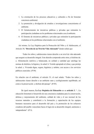 1. La orientación de los procesos educativos y culturales a fin de fomentar
conciencia ambiental.
2. La promoción y divulgación de estudios e investigaciones concernientes al
ambiente.
3. El fortalecimiento de iniciativas públicas y privadas que estimulen la
participación ciudadana en los problemas relacionados con el ambiente.
4. El fomento de iniciativas públicas y privadas que estimulen la participación
ciudadana en los problemas relacionados con el ambiente.
Así mismo, La Ley Orgánica para la Protección del Niño y el Adolescente, el
Artículo 30, “Derecho de un Nivel de Vida Adecuado” donde señala que:
Todos los niños y adolescentes tienen derecho a un nivel de vida adecuado
que asegure su desarrollo integral. Este derecho comprende entre otros, el disfrute de:
a. Alimentación nutritiva y balanceada, en calidad y cantidad que satisfaga las
normas de dietética, la higiene y la salud. b. Vestido apropiado al clima y que proteja
la salud. c. Vivienda digna, segura, higiénica y salubre, con acceso a los servicios
públicos esenciales. (P.94)
En relación con el ambiente, el artículo 31, el cual señala: “Todos los niños y
adolescentes tienen derecho a un ambiente sano y ecológicamente equilibrado, así
como a la preservación y disfrute del paisaje”. (P.95).
De igual manera, La Ley Orgánica de Educación en su artículo 3, “…La
educación fomentará el desarrollo de una conciencia ciudadana para la conservación,
defensa y mejoramiento del ambiente, calidad de vida y el uso racional de los
recursos naturales y contribuirá a la formación y capacitación de los equipos
humanos necesarios para el desarrollo del país y la promoción de los esfuerzos
creadores del pueblo venezolano hacia el logro de su desarrollo integral, autónomo e
independiente”. (P.3).
37
 