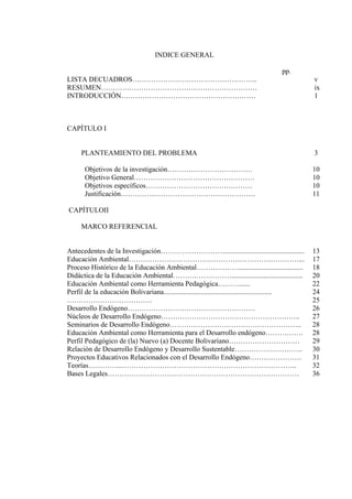 INDICE GENERAL
pp.
LISTA DECUADROS…………………………………………….. v
RESUMEN………………………………………………………… ix
INTRODUCCIÓN………………………………………………… 1
CAPÍTULO I
PLANTEAMIENTO DEL PROBLEMA 3
Objetivos de la investigación……………………………… 10
Objetivo General…………………………………………… 10
Objetivos específicos……………………………………… 10
Justificación………………………………………………… 11
CAPÍTULOII
MARCO REFERENCIAL
Antecedentes de la Investigación………………………............................................. 13
Educaciòn Ambiental………………………………………………………………... 17
Proceso Histórico de la Educación Ambiental……………….................................... 18
Didáctica de la Educaciòn Ambiental……….……………........................................
Educación Ambiental como Herramienta Pedagógica………......
Perfil de la educación Bolivariana.............................................................
20
22
24
……………………………… 25
Desarrollo Endógeno……………………………………………… 26
Núcleos de Desarrollo Endógeno…………………………………………………..
Seminarios de Desarrollo Endógeno………………………………………………..
Educación Ambiental como Herramienta para el Desarrollo endógeno…………….
Perfil Pedagógico de (la) Nuevo (a) Docente Bolivariano…………………………
Relación de Desarrollo Endógeno y Desarrollo Sustentable………………………..
Proyectos Educativos Relacionados con el Desarrollo Endógeno………………….
Teorías…………...………………………………………………………………..
Bases Legales………………………………………………………………………
27
28
28
29
30
31
32
36
 