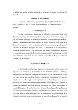 se utilizo una amplia temática ambiental en referencia al estudio y al diseño del
manual.
Diseño de la Investigación.
El presente estudio de investigación implicó el cumplimiento de tres fases:
fase I Diagnóstico; fase II Diseño del Manual y fase III La Validación del
Manual.
Fase I Diagnostico.
Para dar cumplimiento a esta fase, se efectuó un diagnóstico al personal
docentes, directivos, administrativo y obrero, en cuanto al conocimiento que poseen
con relación a la enseñanza de la educación ambiental, el uso de estrategias, técnicas,
métodos y actividades practicas que les haya permitido, la integración de temas de la
dimensión ambiental con los contenidos de las diversas áreas de aprendizaje y el
seminario de desarrollo endógeno, los cuales se desarrollan, en el subsistema de
educación secundaria en el Liceo Bolivariano José Rafael Pulido Méndez, así como
su integración en el desarrollo de proyectos comunitarios, De igual manera se aplicó
un cuestionario relacionado con las variables en estudio, en la que se encuestó
también a los estudiantes.
Fase II Diseño del Manual.
En función a los resultados del diagnóstico se sistematizó la información y se
procedió a la selección y clasificación de los elementos teóricos – prácticos,
estrategias y actividades que conformaron el Manual, el cual quedo estructurado en
Un plan general que desglosa: Índice, Presentación, orientaciones al docente,
Introducción, y dos capítulos. El capítulo I está conformado por tres secciones
destinadas a la promocionar actitudes ambientalistas, Sección I dirigida a fomentar la
conciencia ambiental; sección II dirigida a promover los valores ambientales; la
sección III dirigida a desarrollar proyectos de desarrollo endógeno. De igual manera
en cada sección se presentan estrategias acompañadas de actividades, las cuales están
enfocadas desde un perfil pedagógico, para ser desarrolladas hacia la formación de la
educación ambiental a través del seminario de desarrollo endógeno. En el capítulo
39
 