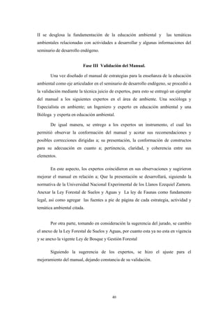 II se desglosa la fundamentación de la educación ambiental y las temáticas
ambientales relacionadas con actividades a desarrollar y algunas informaciones del
seminario de desarrollo endógeno.
Fase III Validación del Manual.
Una vez diseñado el manual de estrategias para la enseñanza de la educación
ambiental como eje articulador en el seminario de desarrollo endógeno, se procedió a
la validación mediante la técnica juicio de expertos, para esto se entregó un ejemplar
del manual a los siguientes expertos en el área de ambiente. Una socióloga y
Especialista en ambiente; un Ingeniero y experto en educación ambiental y una
Bióloga y experta en educación ambiental.
De igual manera, se entrego a los expertos un instrumento, el cual les
permitió observar la conformación del manual y acotar sus recomendaciones y
posibles correcciones dirigidas a; su presentación, la conformación de constructos
para su adecuación en cuanto a; pertinencia, claridad, y coherencia entre sus
elementos.
En este aspecto, los expertos coincidieron en sus observaciones y sugirieron
mejorar el manual en relación a; Que la presentación se desarrollará, siguiendo la
normativa de la Universidad Nacional Experimental de los Llanos Ezequiel Zamora.
Anexar la Ley Forestal de Suelos y Aguas y La ley de Faunas como fundamento
legal, así como agregar las fuentes a pie de página de cada estrategia, actividad y
temática ambiental citada.
Por otra parte, tomando en consideración la sugerencia del jurado, se cambio
el anexo de la Ley Forestal de Suelos y Aguas, por cuanto esta ya no esta en vigencia
y se anexo la vigente Ley de Bosque y Gestión Forestal
Siguiendo la sugerencia de los expertos, se hizo el ajuste para el
mejoramiento del manual, dejando constancia de su validación.
40
 