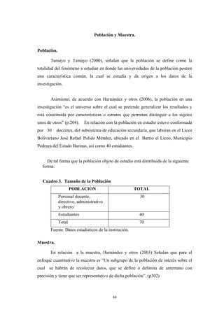 Población y Muestra.
Población.
Tamayo y Tamayo (2000), señalan que la población se define como la
totalidad del fenómeno a estudiar en donde las universidades de la población poseen
una característica común, la cual se estudia y da origen a los datos de la
investigación.
Asimismo, de acuerdo con Hernández y otros (2006), la población en una
investigación “es el universo sobre el cual se pretende generalizar los resultados y
está constituida por características o estratos que permitan distinguir a los sujetos
unos de otros” (p.204). En relación con la población en estudio estuvo conformada
por 30 docentes, del subsistema de educación secundaria, que laboran en el Liceo
Bolivariano José Rafael Pulido Méndez, ubicado en el Barrio el Liceo, Municipio
Pedraza del Estado Barinas, así como 40 estudiantes.
De tal forma que la población objeto de estudio está distribuida de la siguiente
forma:
Cuadro 3. Tamaño de la Población
POBLACION TOTAL
Personal docente,
directivo, administrativo
y obrero.
30
Estudiantes 40
Total 70
Fuente. Datos estadísticos de la institución.
Muestra.
En relación a la muestra, Hernández y otros (2003) Señalan que para el
enfoque cuantitativo la muestra es “Un subgrupo de la población de interés sobre el
cual se habrán de recolectar datos, que se define o delimita de antemano con
precisión y tiene que ser representativo de dicha población”. (p302)
44
 
