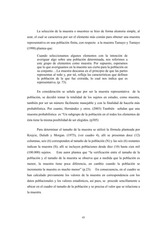 La selección de la muestra o muestreo se hizo de forma aleatoria simple, al
azar, el cual se caracteriza por ser el elemento más común para obtener una muestra
representativa en una población finita, con respecto a la muestra Tamayo y Tamayo
(1998) plantea que:
Cuando seleccionamos algunos elementos con la intención de
averiguar algo sobre una población determinada, nos referimos a
este grupo de elementos como muestra. Por supuesto, esperamos
que lo que averiguamos en la muestra sea cierto para la población en
su conjunto….La muestra descansa en el principio de que las partes
representan al todo y, por tal, refleja las características que definen
la población de la que fue extraída, lo cual nos indica que es
representativa. (p. 73).
En consideración se señala que por ser la muestra representativa de la
población, se decidió tomar la totalidad de los sujetos en estudio, como muestra,
también por ser un número fácilmente manejable y con la finalidad de hacerla más
probabilística. Por cuanto, Hernández y otros. (2003) También señalan que una
muestra probabilística es “Un subgrupo de la población en el todos los elementos de
ésta tiene la misma posibilidad de ser elegidos. (p305)
Para determinar el tamaño de la muestra se utilizó la fórmula planteada por
Krejcie, Duluth y Morgan. (1975), (ver cuadro 4), allí se presentan doce (12)
columnas, seis (6) corresponden al tamaño de la población (N) y las seis (6) restantes
indican la muestra (S); allí se incluyen poblaciones desde diez (10) hasta cien mil
(100.000) sujetos. Este autor plantea que “la verificación entre el tamaño de la
población y el tamaño de la muestra se observa que a medida que la población es
menor, la muestra tiene poca diferencia, en cambio cuando la población se
incrementa la muestra es mucho menor” (p.23). En consecuencia, en el cuadro se
han calculado previamente los valores de la muestra en correspondencia con los
datos poblacionales y los valores estadísticos, así pues, se procede sencillamente a
ubicar en el cuadro el tamaño de la población y se precisa el valor que se relaciona a
la muestra.
45
 
