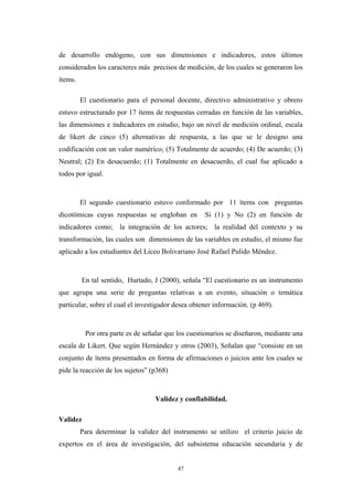 de desarrollo endógeno, con sus dimensiones e indicadores, estos últimos
considerados los caracteres más precisos de medición, de los cuales se generaron los
ítems.
El cuestionario para el personal docente, directivo administrativo y obrero
estuvo estructurado por 17 ítems de respuestas cerradas en función de las variables,
las dimensiones e indicadores en estudio, bajo un nivel de medición ordinal, escala
de likert de cinco (5) alternativas de respuesta, a las que se le designo una
codificación con un valor numérico; (5) Totalmente de acuerdo; (4) De acuerdo; (3)
Neutral; (2) En desacuerdo; (1) Totalmente en desacuerdo, el cual fue aplicado a
todos por igual.
El segundo cuestionario estuvo conformado por 11 ítems con preguntas
dicotómicas cuyas respuestas se engloban en Si (1) y No (2) en función de
indicadores como; la integración de los actores; la realidad del contexto y su
transformación, las cuales son dimensiones de las variables en estudio, el mismo fue
aplicado a los estudiantes del Liceo Bolivariano José Rafael Pulido Méndez.
En tal sentido, Hurtado, J (2000), señala “El cuestionario es un instrumento
que agrupa una serie de preguntas relativas a un evento, situación o temática
particular, sobre el cual el investigador desea obtener información. (p 469).
Por otra parte es de señalar que los cuestionarios se diseñaron, mediante una
escala de Likert. Que según Hernández y otros (2003), Señalan que “consiste en un
conjunto de ítems presentados en forma de afirmaciones o juicios ante los cuales se
pide la reacción de los sujetos” (p368)
Validez y confiabilidad.
Validez
Para determinar la validez del instrumento se utilizo el criterio juicio de
expertos en el área de investigación, del subsistema educación secundaria y de
47
 
