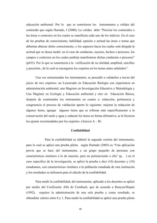 educación ambiental. Por lo que se sometieron los instrumentos a validez del
contenido que según Hurtado, J (2000), La validez debe “Precisar los contenidos o
las áreas o contextos en los cuales se manifiesta cada uno de los indicios. En el caso
de las pruebas de conocimiento, habilidad, opinión o actitud las áreas o temas que
deberían abarcar dicho conocimiento, o los aspectos hacia los cuales está dirigida la
actitud que se desea medir; en el caso de conductas, sucesos, hechos o procesos, los
campos o contextos en los cuales podrían manifestarse dichas conductas o procesos”
(p433). Por lo que se sometieron a la verificación de su claridad, amplitud, sencillez
y precisión., de lo cual se encargaron los expertos en los temas antes señalados”.
Una vez estructurados los instrumentos, se procedió a validarlos a través del
juicio de tres expertos; un Licenciado en Educación Biología con experiencia en
administración ambiental, una Magíster en Investigación Educativa y Metodología y
Una Magíster en Ecología y Educación ambiental y otro en Educación Básica,
después de examinados los instrumento en cuanto a: redacción, pertinencia y
congruencia el proceso de validación aporto lo siguiente: mejorar la redacción de
algunos ítems, agregar algunos ítems que se refieran más específicamente a la
conservación del suelo y agua y redactar los ítems en forma afirmativa, se le hicieron
los ajustes recomendados por los expertos. (Anexos A – B)
Confiabilidad
Para la confiabilidad se elaboró la segunda versión del instrumento,
para lo cual se aplicó una prueba piloto, según Hurtado (2003) es “Una aplicación
previa que se hace del instrumento, a un grupo pequeño de personas con
características similares a lo de muestra, pero no perteneciente a ella” (p, ) en el
caso especifico de la investigación, se aplicó la prueba a diez (10) docentes y (10)
estudiantes, con características similares a la población estudiada de otra institución
y los resultados se utilizaron para el cálculo de la confiabilidad.
Para medir la confiabilidad, del instrumento, aplicado a los docentes se aplicó
por medio del Coeficiente Alfa de Cronbach, que de acuerdo a Runyon/Harper
(1992), requiere la administración de una sola prueba y como resultado, se
obtendrán valores entre 0 y 1. Para medir la confiabilidad se aplicó una prueba piloto
48
 