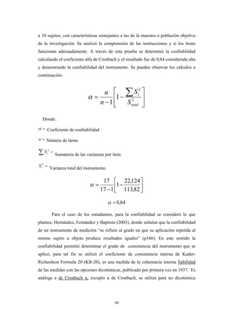 a 10 sujetos, con características semejantes a las de la muestra o población objetivo
de la investigación. Se analizó la comprensión de las instrucciones y si los ítems
funcionan adecuadamente. A través de esta prueba se determinó la confiabilidad
calculando el coeficiente alfa de Cronbach y el resultado fue de 0,84 considerada alta
y demostrando la confiabilidad del instrumento. Se pueden observar los cálculos a
continuación.
⎥
⎥
⎦
⎤
⎢
⎢
⎣
⎡
−
−
=
∑
2
2
1
1 total
i
S
S
n
n
α
Donde:
=α Coeficiente de confiabilidad
=n Número de ítems
∑ =2
tS
Sumatoria de las varianzas por ítem.
=2
tS Varianza total del instrumento.
⎥
⎦
⎤
⎢
⎣
⎡
−
−
=
82,113
124,22
1
117
17
α
84,0=α
Para el caso de los estudiantes, para la confiabilidad se consideró lo que
plantea; Hernández, Fernández y Baptista (2003), donde señalan que la confiabilidad
de un instrumento de medición “se refiere al grado en que su aplicación repetida al
mismo sujeto u objeto produce resultados iguales” (p346). En este sentido la
confiabilidad permitió determinar el grado de consistencia del instrumento que se
aplicó, para tal fin se utilizó el coeficiente de consistencia interna de Kuder-
Richardson Formula 20 (KR-20), es una medida de la coherencia interna fiabilidad
de las medidas con las opciones dicotómicas, publicado por primera vez en 1937. Es
análoga a de Cronbach α, excepto α de Cronbach, se utiliza para no dicotómica
49
 