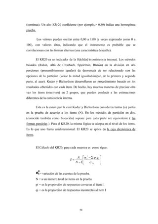 (continua). Un alto KR-20 coeficiente (por ejemplo,> 0,80) indica una homogénea
prueba.
Los valores pueden oscilar entre 0,00 a 1,00 (a veces expresado como 0 a
100), con valores altos, indicando que el instrumento es probable que se
correlacionan con las formas alternas (una característica deseable).
El KR20 es un indicador de la fidelidad (consistencia interna). Los métodos
basados (Rulon, Alfa de Cronbach, Spearman, Brown) en la división en dos
porciones (presumiblemente iguales) da desventaja de ser relacionado con las
opciones de la partición (véase la mitad igualdad-impar, de la primera y segunda
parte, al azar). Kuder y Richardson desarrollaron un procedimiento basado en los
resultados obtenidos con cada ítem. De hecho, hay muchas maneras de precisar otra
vez los ítems (reactivos) en 2 grupos, que pueden conducir a las estimaciones
diferentes de la consistencia interna.
Esta es la razón por la cual Kuder y Richardson consideren tantas (n) partes
en la prueba de acuerdo a los ítems (N). En los métodos de partición en dos,
(conocido también como bisección) supone para cada parte ser equivalente ( las
formas paralelas ). Para el KR20, la misma lógica se adopta en el nivel de los ítems.
Es lo que uno llama unidimensional. El KR20 se aplica en la caja dicotómica de
ítems.
El Cálculo del KR20, para cada muestra es como sigue:
⎥
⎦
⎤
⎢
⎣
⎡ ∑−
−
=∂
x
iix qp
N
N
2
2
1 σ
σ
= variación de las cuentas de la prueba.
N = a un número total de ítems en la prueba
pi = es la proporción de respuestas correctas al ítem I.
qi = es la proporción de respuestas incorrectas al ítem I
50
 