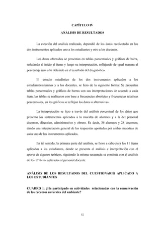 CAPÍTULO IV
ANÁLISIS DE RESULTADOS
La elección del análisis realizado, dependió de los datos recolectado en los
dos instrumentos aplicados uno a los estudiantes y otro a los docentes.
Los datos obtenidos se presentan en tablas porcentuales y gráficos de barra,
señalando al inicio el ítems y luego su interpretación, reflejando de igual manera el
porcentaje mas alto obtenido en el resultado del diagnóstico.
El estudio estadístico de los dos instrumentos aplicados a los
estudiantes/alumnos y a los docentes, se hizo de la siguiente forma: Se presentan
tablas porcentuales y gráficos de barras con sus interpretaciones de acuerdo a cada
ítem, las tablas se realizaron con base a frecuencias absolutas y frecuencias relativas
porcentuales, en los gráficos se reflejan los datos o alternativas.
La interpretación se hizo a través del análisis porcentual de los datos que
presento los instrumentos aplicados a la muestra de alumnos y a la del personal
docentes, directivo, administrativo y obrero. Es decir, 36 alumnos y 28 docentes;
dando una interpretación general de las respuestas aportadas por ambas muestras de
cada uno de los instrumentos aplicados.
En tal sentido, la primera parte del análisis, se llevo a cabo para los 11 ítems
aplicados a los estudiantes, donde se presenta el análisis e interpretación con el
aporte de algunos teóricos, siguiendo la misma secuencia se continúa con el análisis
de los 17 ítems aplicados al personal docente.
ANÁLISIS DE LOS RESULTADOS DEL CUESTIONARIO APLICADO A
LOS ESTUDIANTES
CUADRO 1. ¿Ha participado en actividades relacionadas con la conservación
de los recursos naturales del ambiente?
52
 