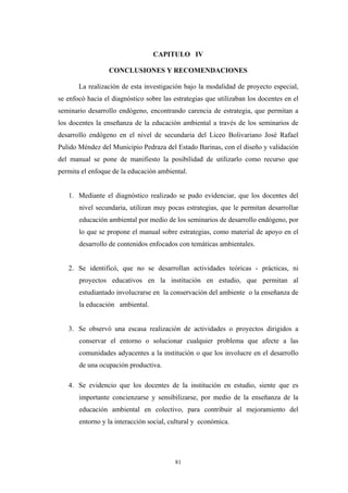 CAPITULO IV
CONCLUSIONES Y RECOMENDACIONES
La realización de esta investigación bajo la modalidad de proyecto especial,
se enfocó hacia el diagnóstico sobre las estrategias que utilizaban los docentes en el
seminario desarrollo endógeno, encontrando carencia de estrategia, que permitan a
los docentes la enseñanza de la educación ambiental a través de los seminarios de
desarrollo endógeno en el nivel de secundaria del Liceo Bolivariano José Rafael
Pulido Méndez del Municipio Pedraza del Estado Barinas, con el diseño y validación
del manual se pone de manifiesto la posibilidad de utilizarlo como recurso que
permita el enfoque de la educación ambiental.
1. Mediante el diagnóstico realizado se pudo evidenciar, que los docentes del
nivel secundaria, utilizan muy pocas estrategias, que le permitan desarrollar
educación ambiental por medio de los seminarios de desarrollo endógeno, por
lo que se propone el manual sobre estrategias, como material de apoyo en el
desarrollo de contenidos enfocados con temáticas ambientales.
2. Se identificó, que no se desarrollan actividades teóricas - prácticas, ni
proyectos educativos en la institución en estudio, que permitan al
estudiantado involucrarse en la conservación del ambiente o la enseñanza de
la educación ambiental.
3. Se observó una escasa realización de actividades o proyectos dirigidos a
conservar el entorno o solucionar cualquier problema que afecte a las
comunidades adyacentes a la institución o que los involucre en el desarrollo
de una ocupación productiva.
4. Se evidencio que los docentes de la institución en estudio, siente que es
importante concienzarse y sensibilizarse, por medio de la enseñanza de la
educación ambiental en colectivo, para contribuir al mejoramiento del
entorno y la interacción social, cultural y económica.
81
 