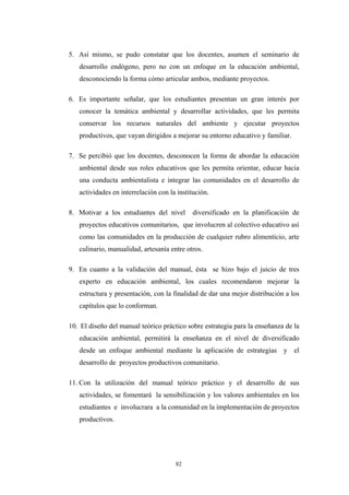 5. Así mismo, se pudo constatar que los docentes, asumen el seminario de
desarrollo endógeno, pero no con un enfoque en la educación ambiental,
desconociendo la forma cómo articular ambos, mediante proyectos.
6. Es importante señalar, que los estudiantes presentan un gran interés por
conocer la temática ambiental y desarrollar actividades, que les permita
conservar los recursos naturales del ambiente y ejecutar proyectos
productivos, que vayan dirigidos a mejorar su entorno educativo y familiar.
7. Se percibió que los docentes, desconocen la forma de abordar la educación
ambiental desde sus roles educativos que les permita orientar, educar hacia
una conducta ambientalista e integrar las comunidades en el desarrollo de
actividades en interrelación con la institución.
8. Motivar a los estudiantes del nivel diversificado en la planificación de
proyectos educativos comunitarios, que involucren al colectivo educativo así
como las comunidades en la producción de cualquier rubro alimenticio, arte
culinario, manualidad, artesanía entre otros.
9. En cuanto a la validación del manual, ésta se hizo bajo el juicio de tres
experto en educación ambiental, los cuales recomendaron mejorar la
estructura y presentación, con la finalidad de dar una mejor distribución a los
capítulos que lo conforman.
10. El diseño del manual teórico práctico sobre estrategia para la enseñanza de la
educación ambiental, permitirá la enseñanza en el nivel de diversificado
desde un enfoque ambiental mediante la aplicación de estrategias y el
desarrollo de proyectos productivos comunitario.
11. Con la utilización del manual teórico práctico y el desarrollo de sus
actividades, se fomentará la sensibilización y los valores ambientales en los
estudiantes e involucrara a la comunidad en la implementación de proyectos
productivos.
82
 