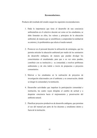 Recomendaciones.
Producto del resultado del estudio surgen las siguientes recomendaciones.
1. Dada la importancia que tiene el desarrollo de una conciencia
ambientalista en el colectivo docente así como en los estudiantes, se
debe fomentar en ellos, los valores y principios de la educación
ambiental, de manera que se sensibilicen y comprendan la realidad de
su entorno y la problemática que afecta el medio natural.
2. Promover en el personal docente la utilización de estrategias, que les
permita articular la educación ambiental por medio de los seminarios
de desarrollo endógeno, de manera que puedan divulgar los
conocimientos al estudiantado, para que a su vez estos puedan,
contribuir con su institución y su comunidad, a resolver problemas
ambientales y de otra índole a través de propuestas o proyectos
comunitarios.
3. Motivar a los estudiantes en la realización de proyectos de
investigación relacionados con el ambiente y su conservación, donde
se integre la comunidad y la institución.
4. Desarrollar actividades que impulsen la participación comunidad e
institución, las cuales vayan dirigidas al cambio de actitud y a
despertar conciencia hacia el mejoramiento y preservación del
ambiente natural.
5. Planificar proyectos productivos de desarrollo endógeno, que permitan
el uso del manual por parte de los docentes y estudiantes dentro y
fuera de la institución.
83
 
