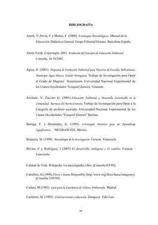 BIBLIOGRAFÍA
Antoli, V; Pavía, V y Muñoz, F. (2000). Estrategias Metodológicas. Manual de la
Educación. Didáctica General. Grupo Editorial Océano. Barcelona España.
Alerta Verde. Copyringht. 2001. Evolución del Concepto de Educación Ambiental.
Consulta, 16/10/2001.
Agray, H. (2001). Programa de Formación Ambiental para Maestros de Escuelas Bolivarianas,
Municipio Agua Blanca. Estado Portuguesa. Trabajo de Investigación para Optar
al Grado de Magíster Sciantiarum. Universidad Nacional Experimental de
los Llanos Occidentales “Ezequiel Zamora “Guanare.
Azcárate, Y; Zúccaro G; (2001).Educación Ambiental y Desarrollo Sustentable en la
Comunidad Barinesa del Barrio Corocito. Trabajo de Investigación para Optar a la
Categoría de profesor asociado. Universidad Nacional Experimental de los
Llanos Occidentales “Ezequiel Zamora” Barinas
Barriga, F. y Hernández, G. (1999). Estrategias Docentes para un Aprendizaje
Significativo. MCGRAW-Hill. México.
Bisquera, M. (1998). Metodología de la investigación. Caracas. Venezuela.
Bovine, C y Rodríguez, J (2007) El desarrollo endógeno y el cambio. Caracas –
Venezuela.
Calidad de Vida. Wikipedia. La enciclopedia Libre. [Consulta 8/5/09].
Caballero, H.(1998).Flora y fauna.Disponible:[http:/www/org/flora/fauna/imagenes].
[Consulta 5/05/09].
Caduto, M (1992). Guía para la Enseñanza de Valores Ambientales. Madrid.
Carretero, M. (1993). Constructivismo y educación. Zaragoza. Edevives.
84
 