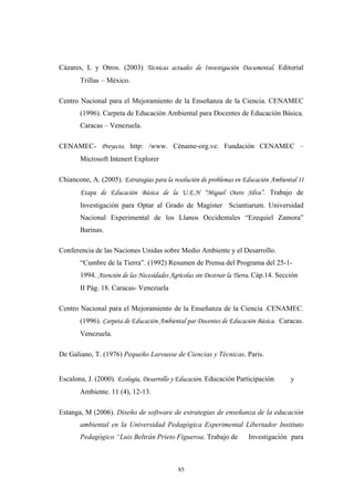 Cázares, L y Otros. (2003) Técnicas actuales de Investigación Documental. Editorial
Trillas – México.
Centro Nacional para el Mejoramiento de la Enseñanza de la Ciencia. CENAMEC
(1996). Carpeta de Educaciòn Ambiental para Docentes de Educaciòn Básica.
Caracas – Venezuela.
CENAMEC- Proyecto. http: /www. Céname-org.ve. Fundación CENAMEC –
Microsoft Intenert Explorer
Chiancone, A. (2005). Estrategias para la resolución de problemas en Educación Ambiental II
Etapa de Educación Básica de la U.E.N “Miguel Otero Silva”. Trabajo de
Investigación para Optar al Grado de Magíster Sciantiarum. Universidad
Nacional Experimental de los Llanos Occidentales “Ezequiel Zamora”
Barinas.
Conferencia de las Naciones Unidas sobre Medio Ambiente y el Desarrollo.
“Cumbre de la Tierra”. (1992) Resumen de Prensa del Programa del 25-1-
1994. Atención de las Necesidades Agrícolas sin Destruir la Tierra. Cáp.14. Sección
II Pág. 18. Caracas- Venezuela
Centro Nacional para el Mejoramiento de la Enseñanza de la Ciencia .CENAMEC.
(1996). Carpeta de Educación Ambiental par Docentes de Educación Básica. Caracas.
Venezuela.
De Galiano, T. (1976) Pequeño Larousse de Ciencias y Técnicas. Paris.
Escalona, J. (2000). Ecología, Desarrollo y Educación. Educación Participación y
Ambiente. 11 (4), 12-13.
Estanga, M (2006). Diseño de software de estrategias de enseñanza de la educación
ambiental en la Universidad Pedagógica Experimental Libertador Instituto
Pedagógico “Luis Beltrán Prieto Figueroa. Trabajo de Investigación para
85
 