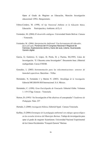 Optar al Grado de Magíster en Educaciòn, Mención Investigación
educacional. UPEL- Barquisimeto.
Febres-Cordero, M. (1998). El Eje Transversal Ambiente en la Educación Básica.
Educación Participación y Ambiente. (6/2), 4.
Fernández, M. (2004) El desarrollo endógeno. Universidad Simón Bolívar. Caracas
– Venezuela.
Fernández, M. (2004). Interpretación Ambiental: Una herramienta del educador,
fuera del aula. Ponencia del Vl Congreso Nacional ll Regional de
Ciencias, Exploraciones dentro y fuera del aula, Liberia, Guanacaste.
Versión digital.
García, G; Gutiérrez, E; López, H; Pírela, D; y Puertas, M.(1995). Línea de
Investigación. “E l Docente como Investigador”. Documento base. (Material
multigrafiado. Carcas UNESR.
González, L (2003) Instrumentación para las telecomunicaciones- sensores de
humedad capacitivas. Barcelona – Trillas
Hernández, N, Fernández J y Batista N. (2003). Metodología de la Investigación.
Editorial MCGRAW-Hill Internacional. S.A. México.
Hernández, C. (1998). Gran Enciclopedia de Venezuela. Editorial Globe. Volumen
1. 119-137pg. Caracas – Venezuela.
Horton, D. (1993) “An Investigación of the efectives of conceptuales” Cuadernos de
Pedagogía. Núm. 237
Hurtado, J. (2000) Investigación Holística. Editorial Sypal. Caracas Venezuela.
Kuffaty, Z (2004) Estrategias de la pedagogía ambiental con enfoque agroecológico
en las escuelas técnicas del Municipio Barinas. Trabajo de investigación para
optar al grado de magister Sciantiarum. Universidad Nacional Experimental
de los Llanos Occidentales “Ezequiel Zamora” Barinas.
86
 