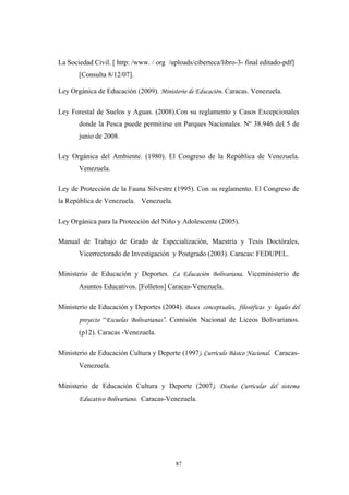La Sociedad Civil. [ http: /www. / org /uploads/ciberteca/libro-3- final editado-pdf]
[Consulta 8/12/07].
Ley Orgánica de Educación (2009). Ministerio de Educación. Caracas. Venezuela.
Ley Forestal de Suelos y Aguas. (2008).Con su reglamento y Casos Excepcionales
donde la Pesca puede permitirse en Parques Nacionales. Nº 38.946 del 5 de
junio de 2008.
Ley Orgánica del Ambiente. (1980). El Congreso de la República de Venezuela.
Venezuela.
Ley de Protección de la Fauna Silvestre (1995). Con su reglamento. El Congreso de
la República de Venezuela. Venezuela.
Ley Orgánica para la Protección del Niño y Adolescente (2005).
Manual de Trabajo de Grado de Especialización, Maestría y Tesis Doctórales,
Vicerrectorado de Investigación y Postgrado (2003). Caracas: FEDUPEL.
Ministerio de Educación y Deportes. La Educación Bolivariana. Viceministerio de
Asuntos Educativos. [Folletos] Caracas-Venezuela.
Ministerio de Educación y Deportes (2004). Bases conceptuales, filosóficas y legales del
proyecto “Escuelas Bolivarianas”. Comisión Nacional de Liceos Bolivarianos.
(p12). Caracas -Venezuela.
Ministerio de Educación Cultura y Deporte (1997). Currículo Básico Nacional. Caracas-
Venezuela.
Ministerio de Educación Cultura y Deporte (2007). Diseño Curricular del sistema
Educativo Bolivariano. Caracas-Venezuela.
87
 