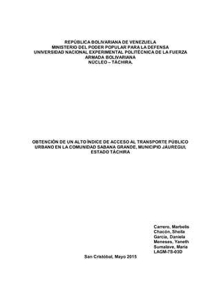REPÚBLICA BOLIVARIANA DE VENEZUELA
MINISTERIO DEL PODER POPULAR PARA LA DEFENSA
UNIVERSIDAD NACIONAL EXPERIMENTAL POLITÉCNICA DE LA FUERZA
ARMADA BOLIVARIANA
NÚCLEO – TÁCHIRA.
OBTENCIÓN DE UN ALTO ÍNDICE DE ACCESO AL TRANSPORTE PÚBLICO
URBANO EN LA COMUNIDAD SABANA GRANDE, MUNICIPIO JÁUREGUI,
ESTADO TÁCHIRA
Carrero, Marbelis
Chacón, Sheila
García, Daniela
Meneses, Yaneth
Sumalave, María
LAGM-7S-03D
San Cristóbal, Mayo 2015
 