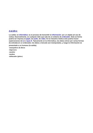 SALIDA:
La salida en informática es el proceso de transmitir la información por un objeto (el uso de
verbo). Esencialmente, es cualquier dato que sale de un sistema de ordenador. Esto en forma
podría ser impreso el papel, de audio, de vídeo. En la industria médica esto podría incluir
exploraciones de Cto rayos X. Típicamente en la informática, los datos entran por varias formas
(la entrada) en un ordenador, los datos a menudo son manipulados, y luego la información es
presentada a un humano (la salida).
-manejadores de discos
-impresora
-monitor
-modem
-delineador (ploter)
 