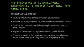 IMPLEMENTACION DE LA HERRAMIENTA
DIGITOUCH EN LA EMPRESA SALUD TOTAL SEDE
SANTA LUCÍA
FUNCIONES DEL DIGITOUCH
• Las funciones básicas del digitouch son las siguientes:
• Informar al protegido sobre las transacciones que él desea realizar
• Clasificar las transacciones de los protegidos en cajas rápidas o
multi servicios
• Asignar un turno a su protegido conforme a su clasificación
• Priorizar la atención de los protegidos en estado de embarazo,
adulto mayor, niño en brazo y discapacitado (Herrera, 2015).
 