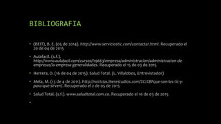 BIBLIOGRAFIA
• (BEIT), B. E. (05 de 2014). http://www.serviciostic.com/contactar.html. Recuperado el
20 de 04 de 2015
• Aulafacil. (s.f.).
http://www.aulafacil.com/cursos/l19663/empresa/administracion/administracion-de-
empresas/la-empresa-generalidades. Recuperado el 15 de 03 de 2015
• Herrera, D. (16 de 04 de 2015). Salud Total. (L. Villalobos, Entrevistador)
• Mela, M. (13 de 4 de 2011). http://noticias.iberestudios.com/%C2%BFque-son-las-tic-y-
para-que-sirven/. Recuperado el 2 de 05 de 2015
• Salud Total. (s.f.). www.saludtotal.com.co. Recuperado el 10 de 03 de 2015
•
 