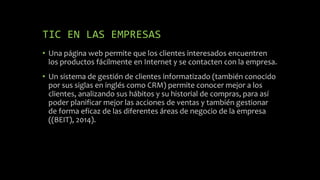 TIC EN LAS EMPRESAS
• Una página web permite que los clientes interesados encuentren
los productos fácilmente en Internet y se contacten con la empresa.
• Un sistema de gestión de clientes informatizado (también conocido
por sus siglas en inglés como CRM) permite conocer mejor a los
clientes, analizando sus hábitos y su historial de compras, para así
poder planificar mejor las acciones de ventas y también gestionar
de forma eficaz de las diferentes áreas de negocio de la empresa
((BEIT), 2014).
 