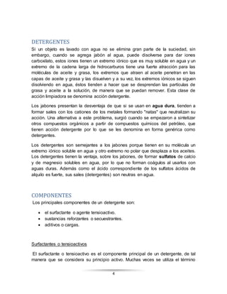 4
DETERGENTES
Si un objeto es lavado con agua no se elimina gran parte de la suciedad, sin
embargo, cuando se agrega jabón al agua, puede disolverse para dar iones
carboxilato, estos iones tienen un extremo iónico que es muy soluble en agua y un
extremo de la cadena larga de hidrocarburos tiene una fuerte atracción para las
moléculas de aceite y grasa, los extremos que atraen al aceite penetran en las
capas de aceite y grasa y las disuelven y a su vez, los extremos iónicos se siguen
disolviendo en agua, éstos tienden a hacer que se desprendan las partículas de
grasa y aceite a la solución, de manera que se puedan remover. Esta clase de
acción limpiadora se denomina acción detergente.
Los jabones presentan la desventaja de que si se usan en agua dura, tienden a
formar sales con los cationes de los metales formando "natas" que neutralizan su
acción. Una alternativa a este problema, surgió cuando se empezaron a sintetizar
otros compuestos orgánicos a partir de compuestos químicos del petróleo, que
tienen acción detergente por lo que se les denomina en forma genérica como
detergentes.
Los detergentes son semejantes a los jabones porque tienen en su molécula un
extremo iónico soluble en agua y otro extremo no polar que desplaza a los aceites.
Los detergentes tienen la ventaja, sobre los jabones, de formar sulfatos de calcio
y de magnesio solubles en agua, por lo que no forman coágulos al usarlos con
aguas duras. Además como el ácido correspondiente de los sulfatos ácidos de
alquilo es fuerte, sus sales (detergentes) son neutras en agua.
COMPONENTES
Los principales componentes de un detergente son:
 el surfactante o agente tensioactivo.
 sustancias reforzantes o secuestrantes.
 aditivos o cargas.
Surfactantes o tensioactivos
El surfactante o tensioactivo es el componente principal de un detergente, de tal
manera que se considera su principio activo. Muchas veces se utiliza el término
 
